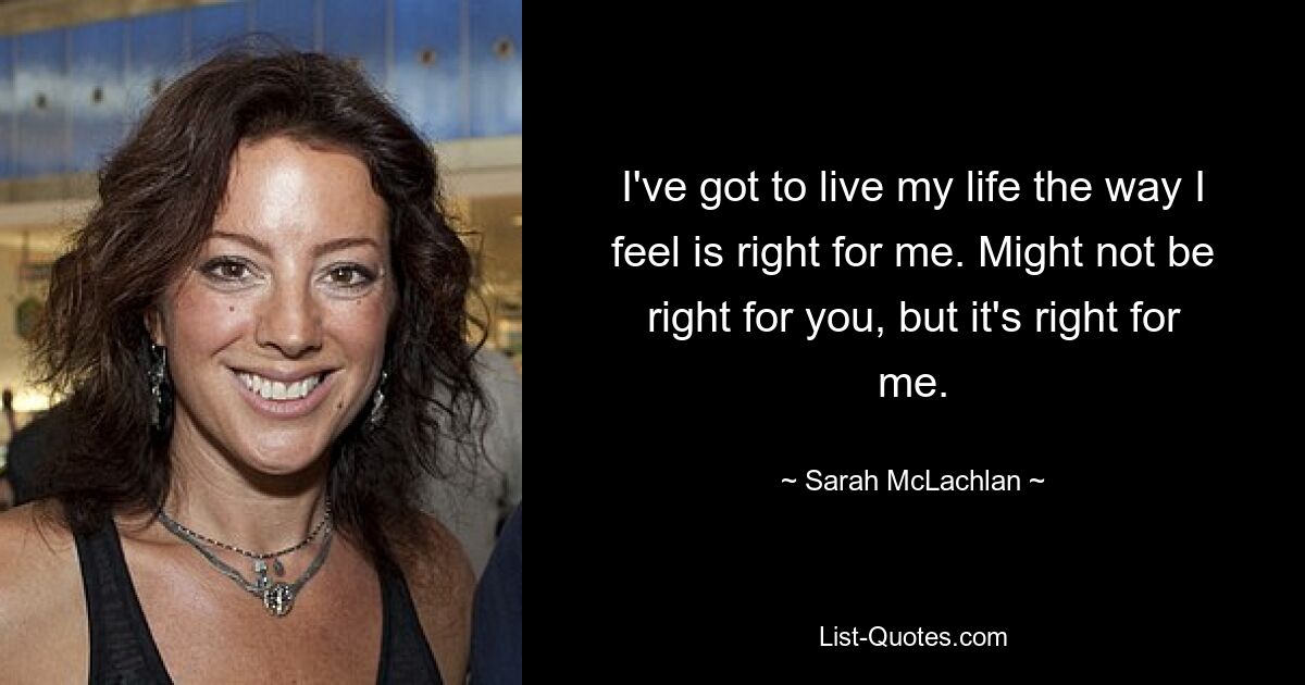 I've got to live my life the way I feel is right for me. Might not be right for you, but it's right for me. — © Sarah McLachlan