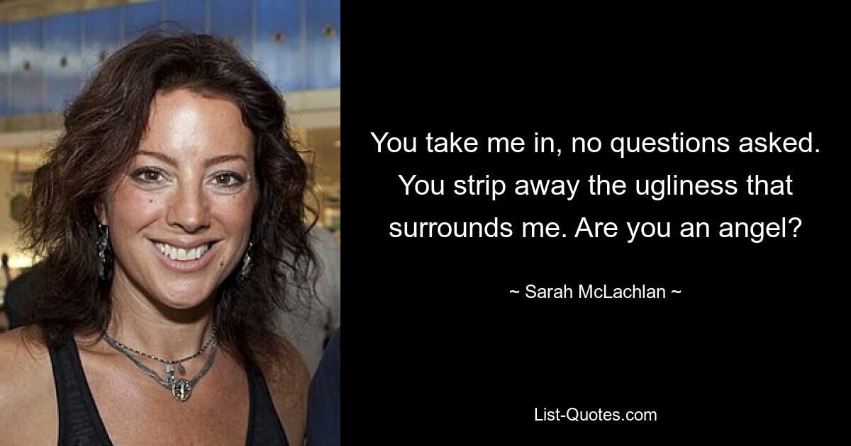 You take me in, no questions asked. You strip away the ugliness that surrounds me. Are you an angel? — © Sarah McLachlan