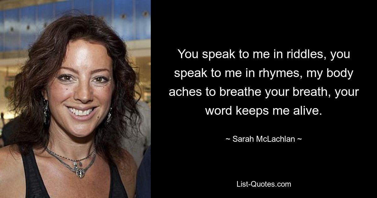 You speak to me in riddles, you speak to me in rhymes, my body aches to breathe your breath, your word keeps me alive. — © Sarah McLachlan