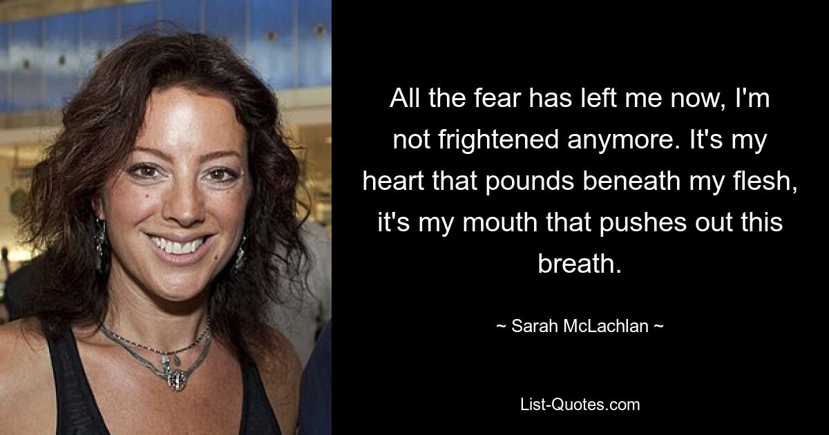 All the fear has left me now, I'm not frightened anymore. It's my heart that pounds beneath my flesh, it's my mouth that pushes out this breath. — © Sarah McLachlan