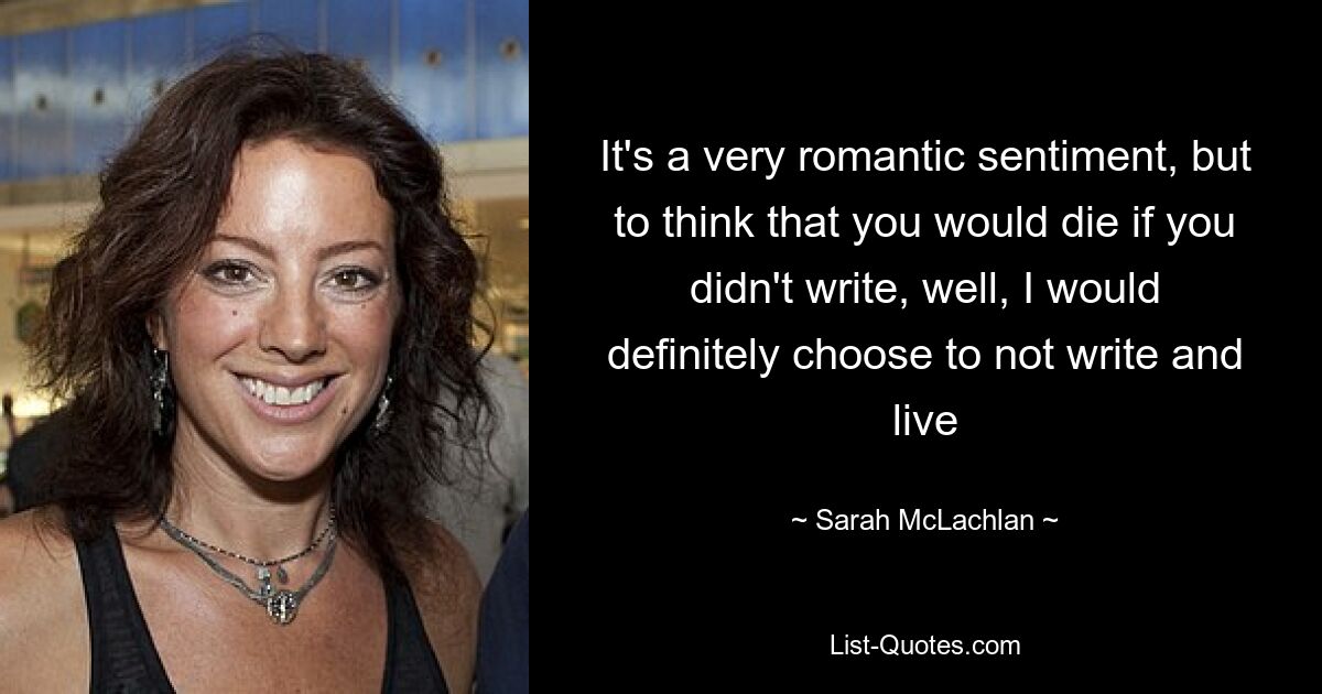 It's a very romantic sentiment, but to think that you would die if you didn't write, well, I would definitely choose to not write and live — © Sarah McLachlan