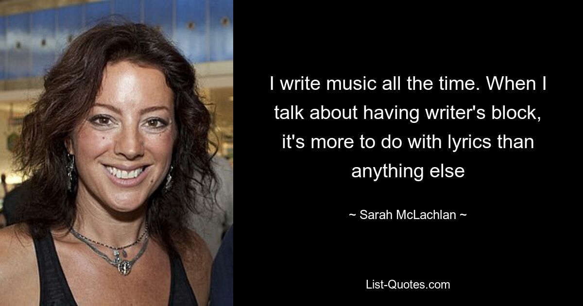 I write music all the time. When I talk about having writer's block, it's more to do with lyrics than anything else — © Sarah McLachlan