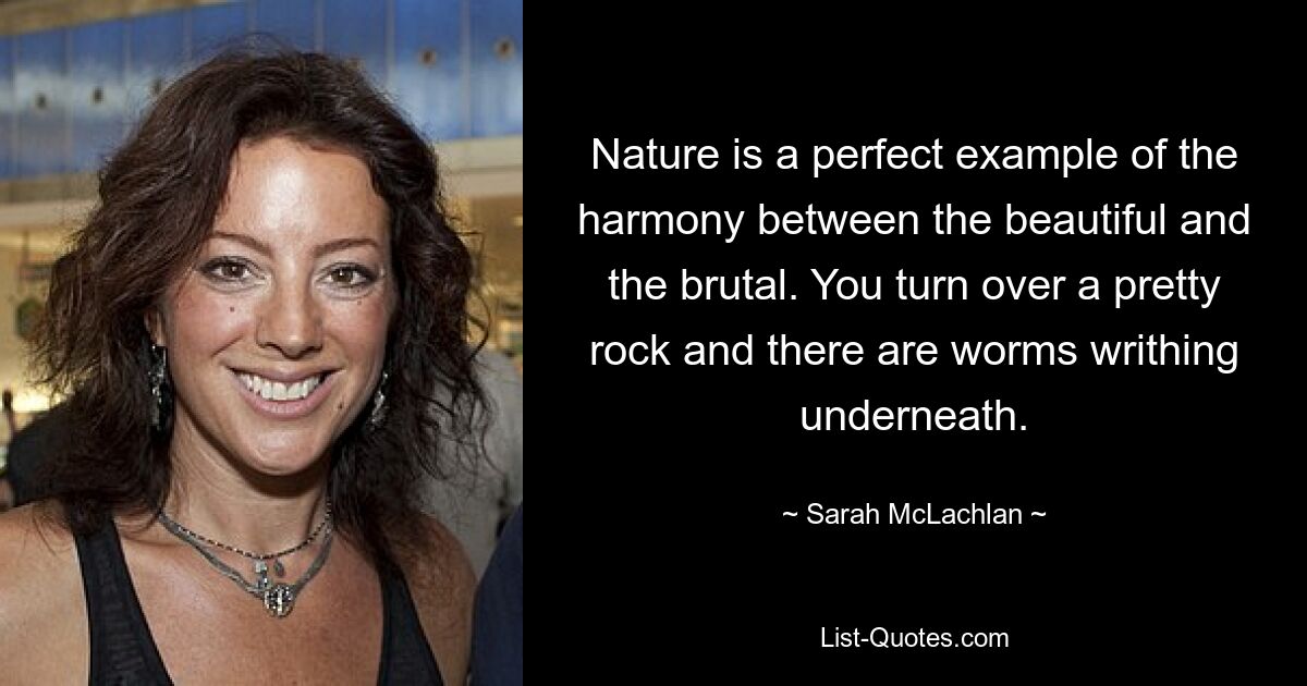 Nature is a perfect example of the harmony between the beautiful and the brutal. You turn over a pretty rock and there are worms writhing underneath. — © Sarah McLachlan