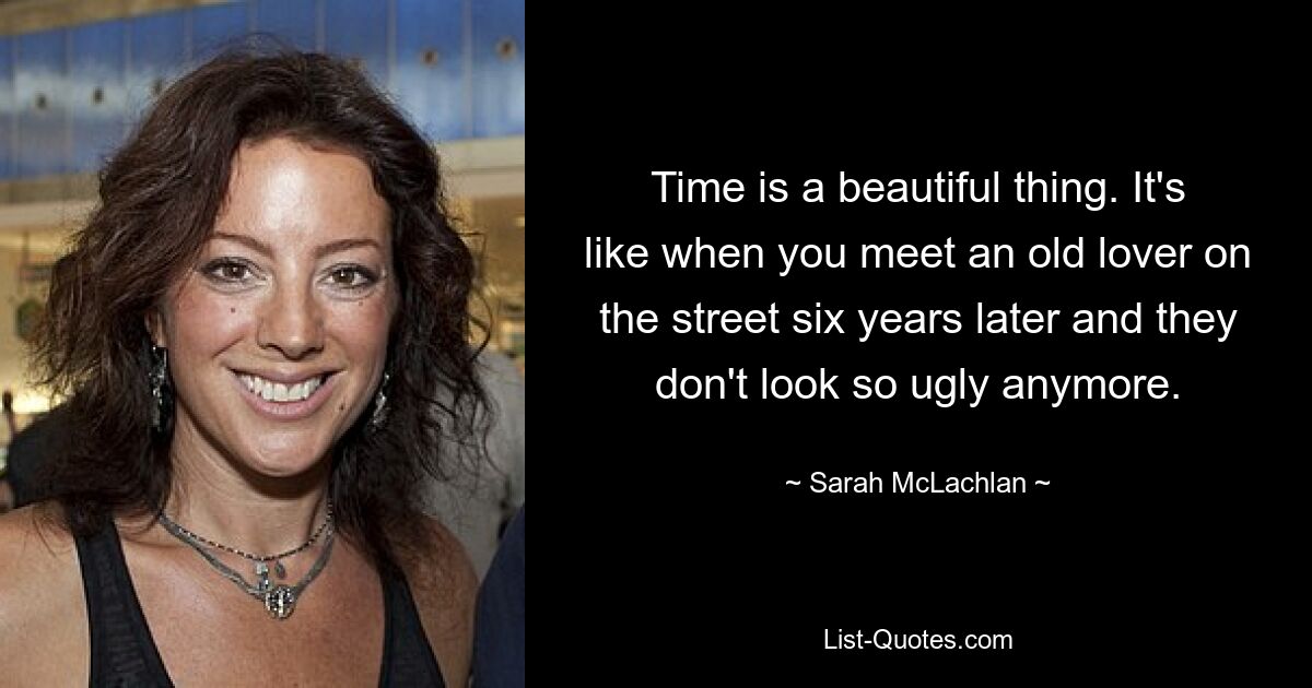 Time is a beautiful thing. It's like when you meet an old lover on the street six years later and they don't look so ugly anymore. — © Sarah McLachlan