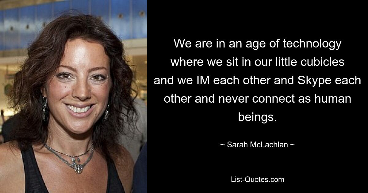 We are in an age of technology where we sit in our little cubicles and we IM each other and Skype each other and never connect as human beings. — © Sarah McLachlan