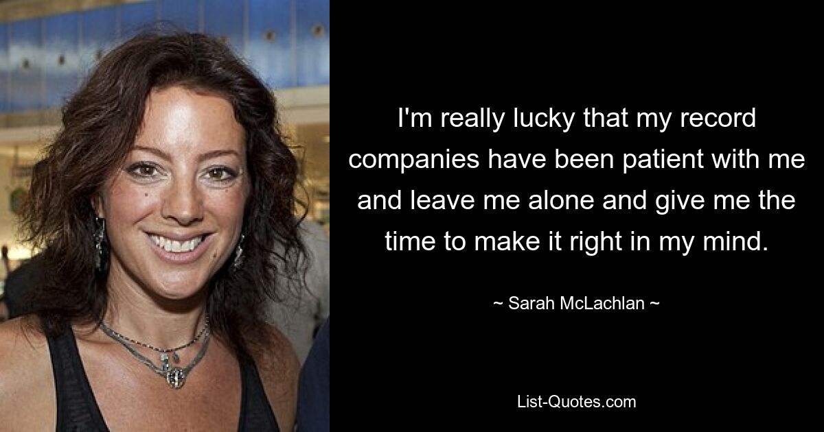 I'm really lucky that my record companies have been patient with me and leave me alone and give me the time to make it right in my mind. — © Sarah McLachlan