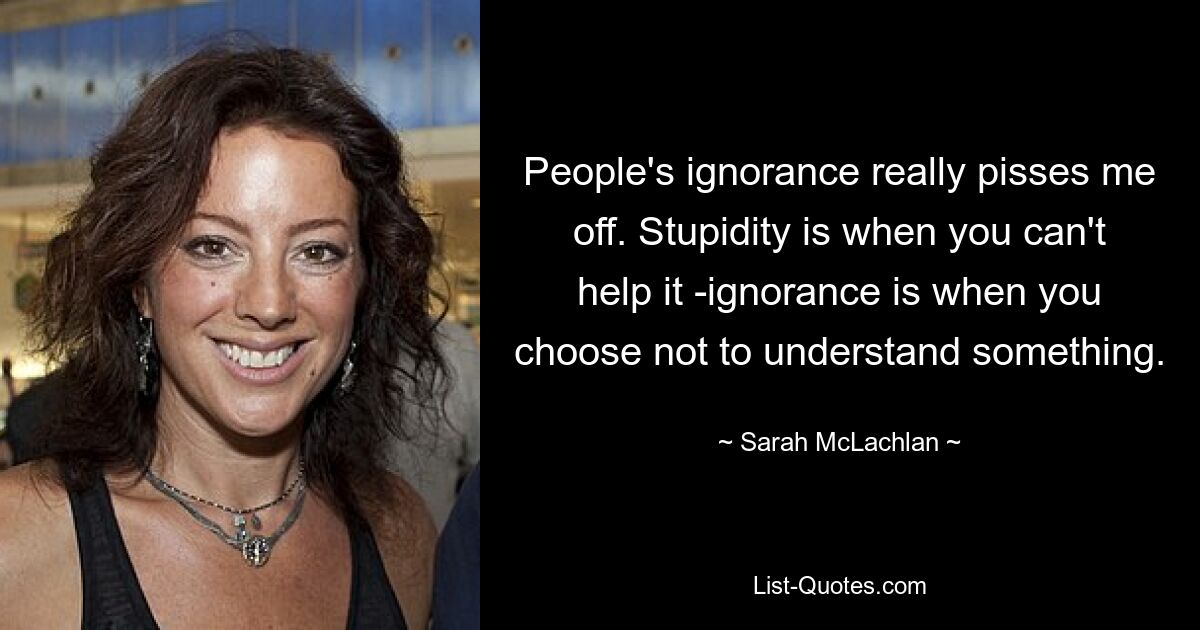 Меня бесит невежество людей. Глупость — это когда ты ничего не можешь с собой поделать, а невежество — это когда ты хочешь чего-то не понимать. — © Сара Маклахлан 