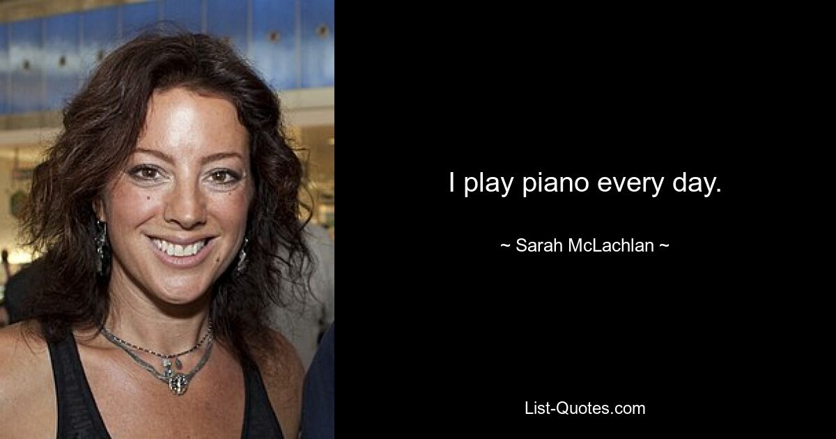 I play piano every day. — © Sarah McLachlan