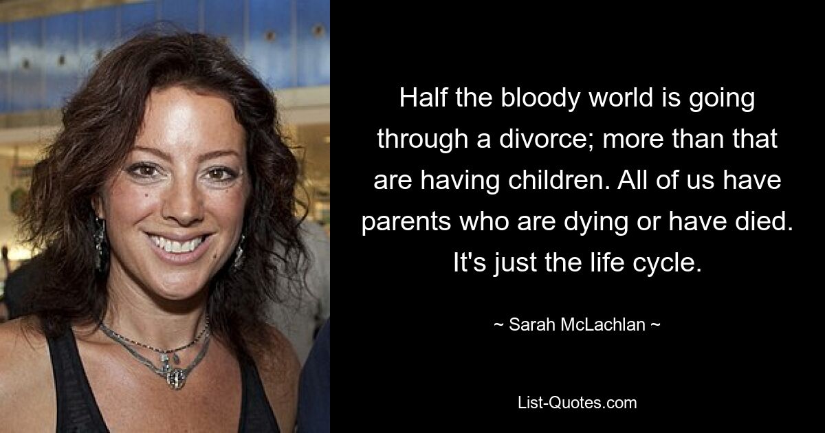 Half the bloody world is going through a divorce; more than that are having children. All of us have parents who are dying or have died. It's just the life cycle. — © Sarah McLachlan