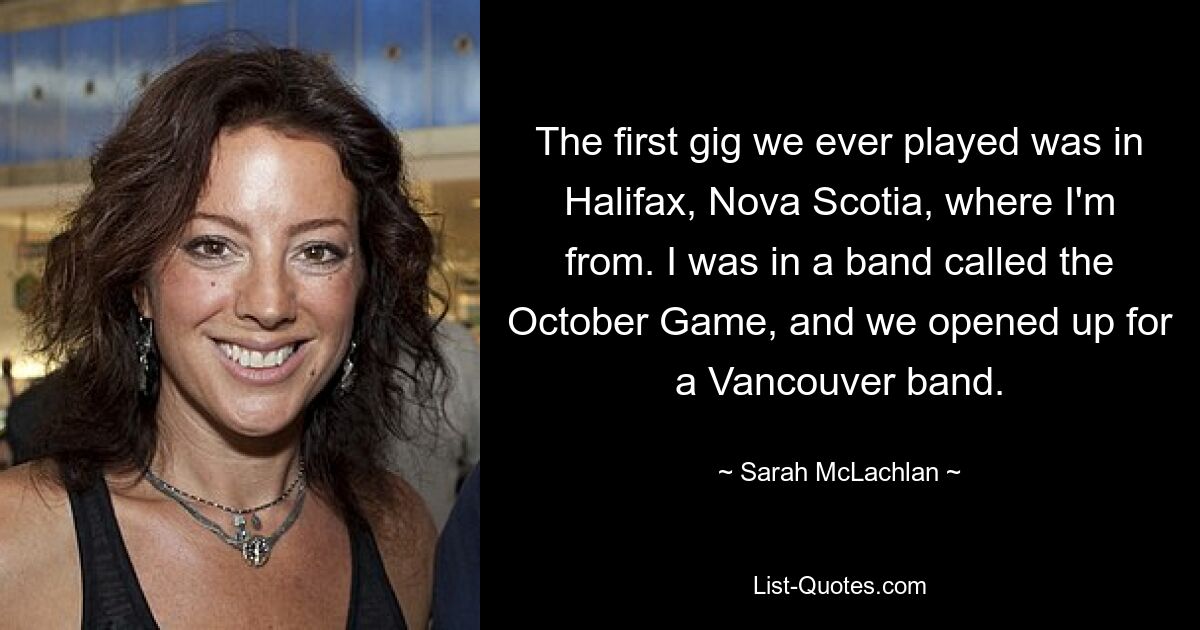 The first gig we ever played was in Halifax, Nova Scotia, where I'm from. I was in a band called the October Game, and we opened up for a Vancouver band. — © Sarah McLachlan