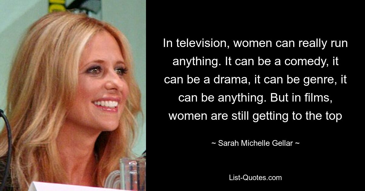 In television, women can really run anything. It can be a comedy, it can be a drama, it can be genre, it can be anything. But in films, women are still getting to the top — © Sarah Michelle Gellar