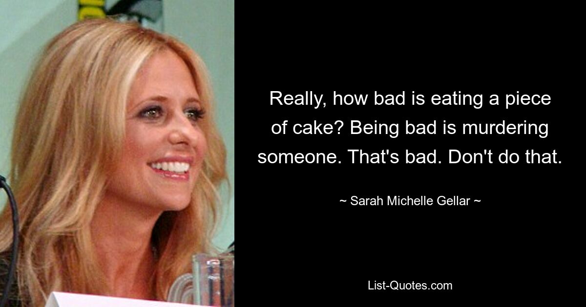 Really, how bad is eating a piece of cake? Being bad is murdering someone. That's bad. Don't do that. — © Sarah Michelle Gellar