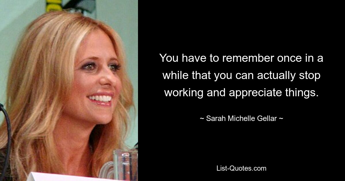 You have to remember once in a while that you can actually stop working and appreciate things. — © Sarah Michelle Gellar