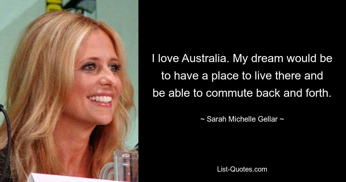 I love Australia. My dream would be to have a place to live there and be able to commute back and forth. — © Sarah Michelle Gellar