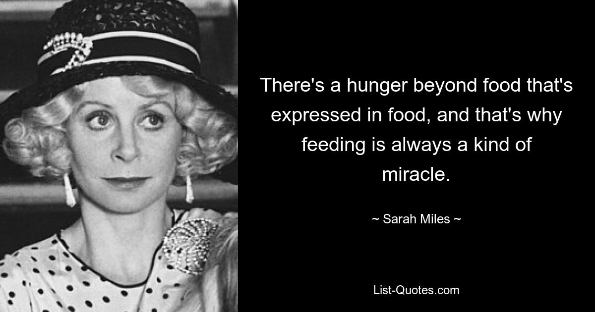 There's a hunger beyond food that's expressed in food, and that's why feeding is always a kind of miracle. — © Sarah Miles