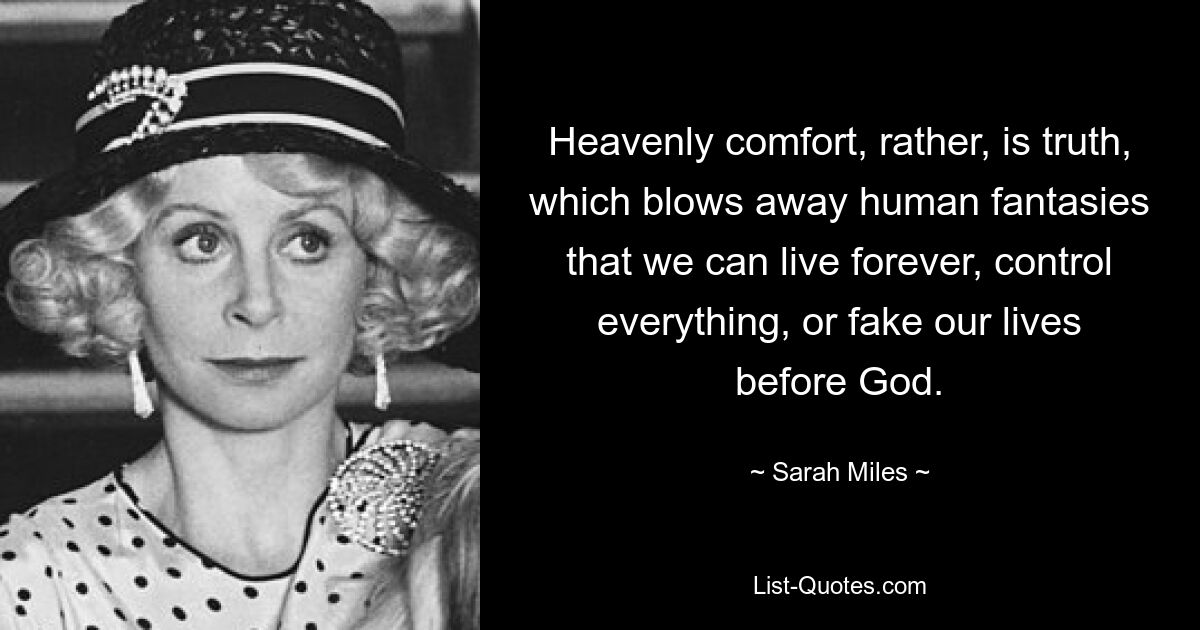 Heavenly comfort, rather, is truth, which blows away human fantasies that we can live forever, control everything, or fake our lives before God. — © Sarah Miles