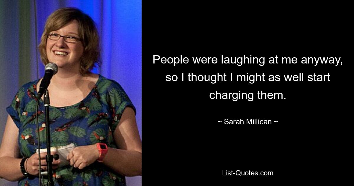 People were laughing at me anyway, so I thought I might as well start charging them. — © Sarah Millican