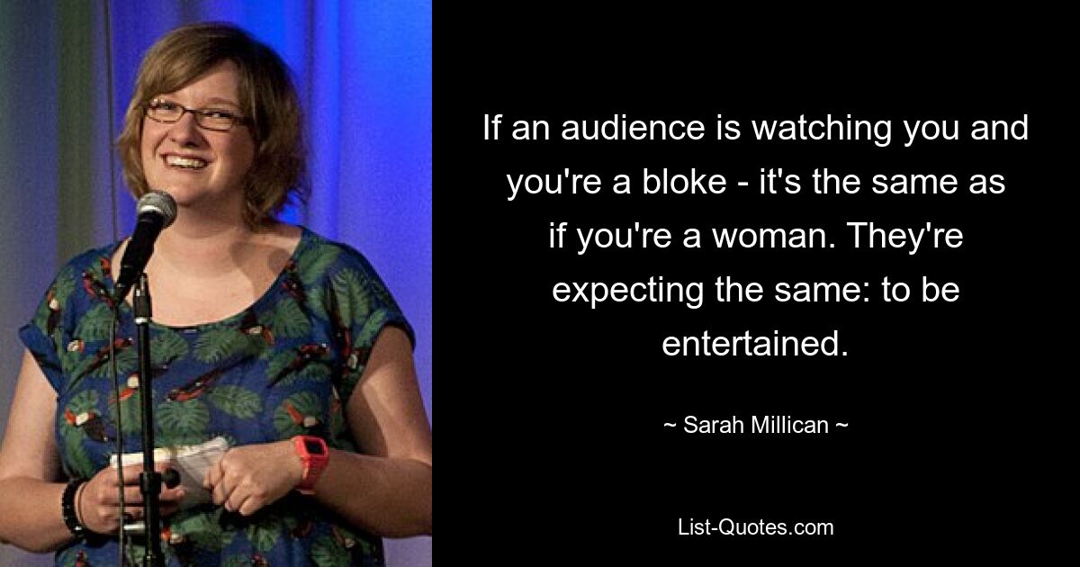 If an audience is watching you and you're a bloke - it's the same as if you're a woman. They're expecting the same: to be entertained. — © Sarah Millican