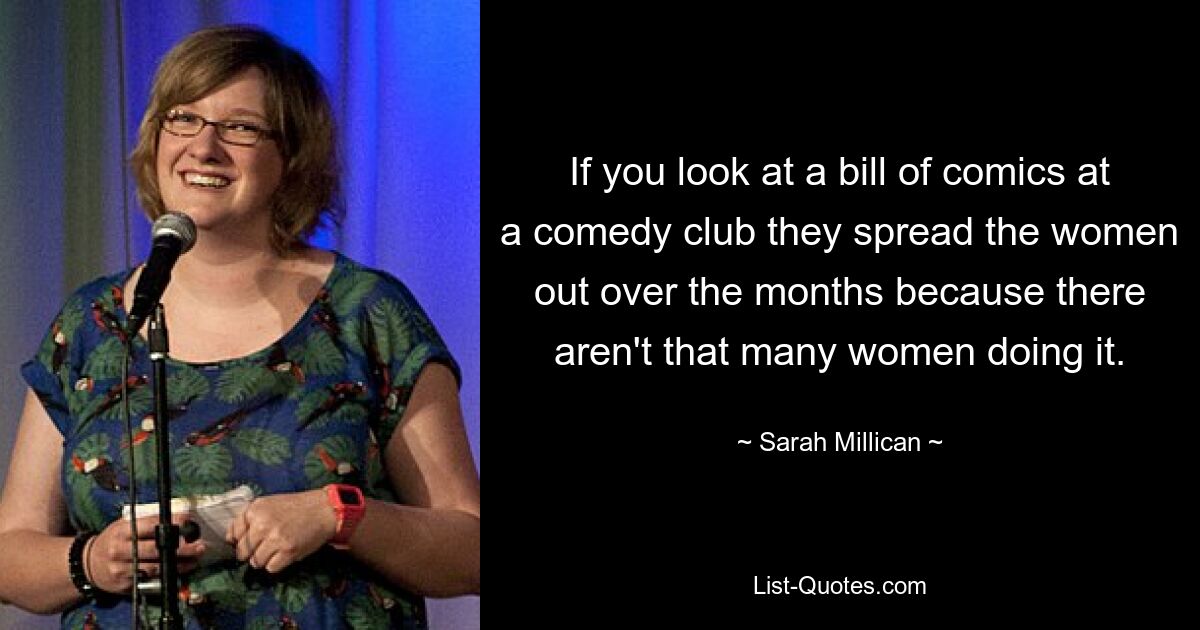 If you look at a bill of comics at a comedy club they spread the women out over the months because there aren't that many women doing it. — © Sarah Millican