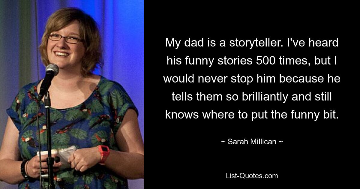 My dad is a storyteller. I've heard his funny stories 500 times, but I would never stop him because he tells them so brilliantly and still knows where to put the funny bit. — © Sarah Millican