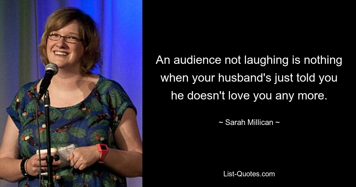 An audience not laughing is nothing when your husband's just told you he doesn't love you any more. — © Sarah Millican