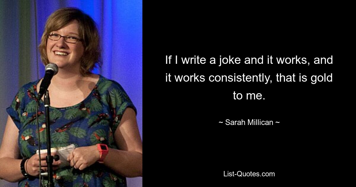 If I write a joke and it works, and it works consistently, that is gold to me. — © Sarah Millican