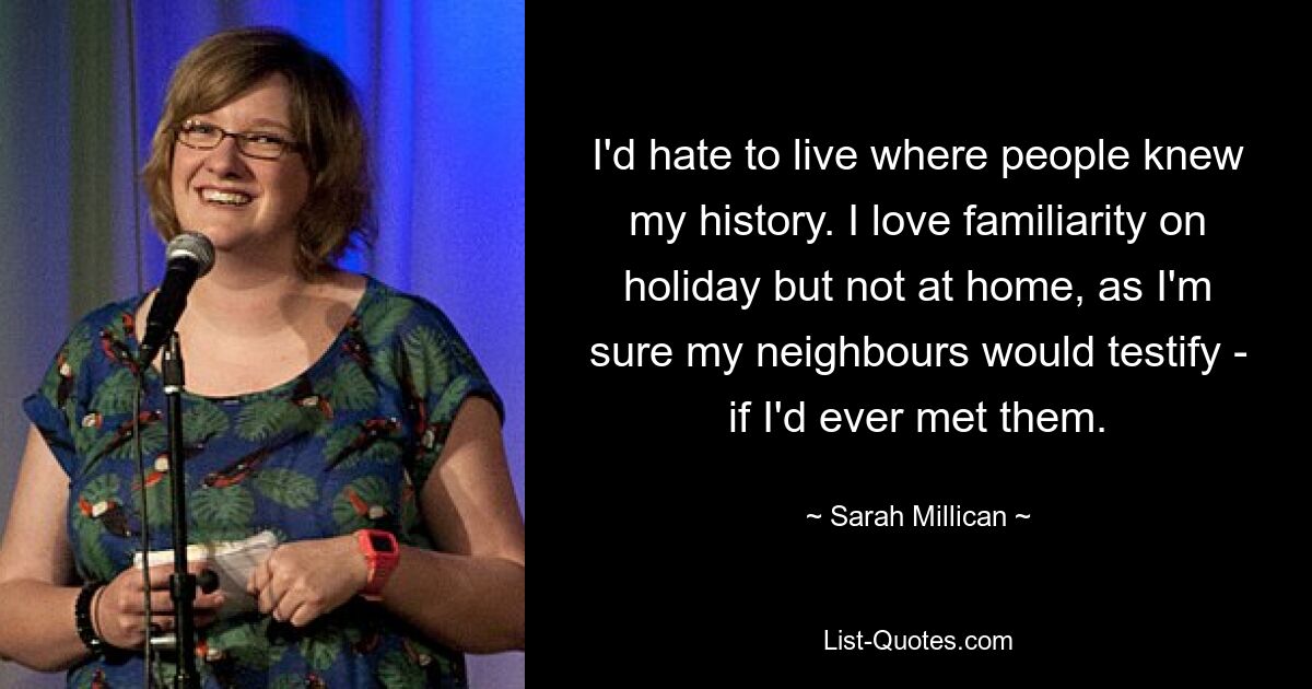 I'd hate to live where people knew my history. I love familiarity on holiday but not at home, as I'm sure my neighbours would testify - if I'd ever met them. — © Sarah Millican