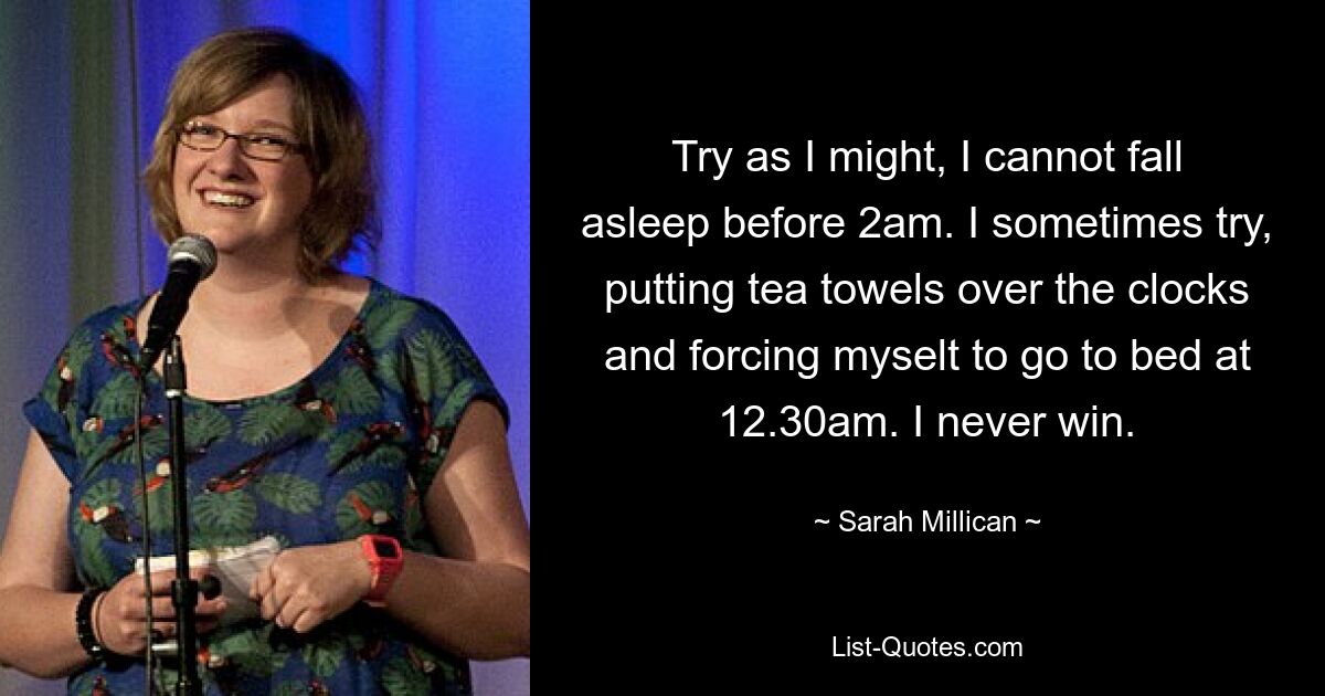 Try as I might, I cannot fall asleep before 2am. I sometimes try, putting tea towels over the clocks and forcing myselt to go to bed at 12.30am. I never win. — © Sarah Millican