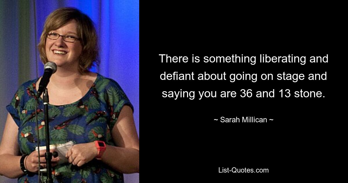 There is something liberating and defiant about going on stage and saying you are 36 and 13 stone. — © Sarah Millican