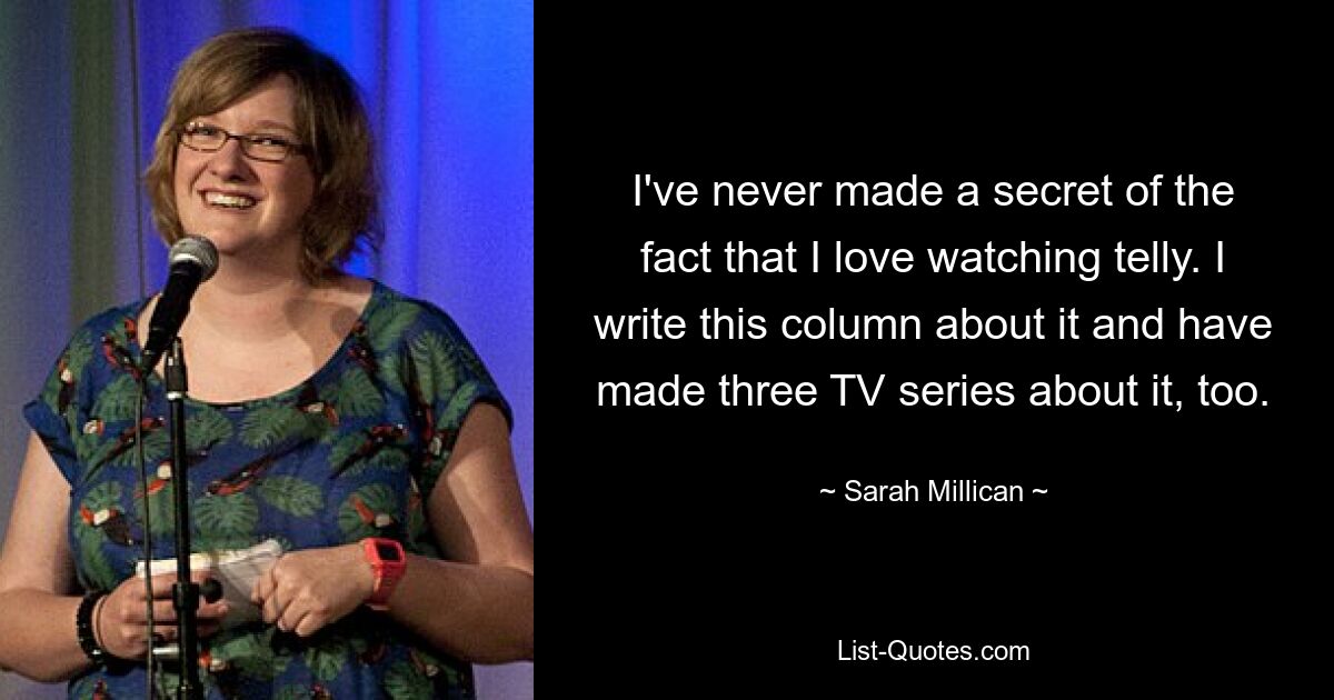 I've never made a secret of the fact that I love watching telly. I write this column about it and have made three TV series about it, too. — © Sarah Millican