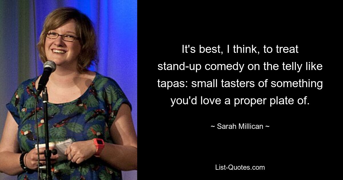 It's best, I think, to treat stand-up comedy on the telly like tapas: small tasters of something you'd love a proper plate of. — © Sarah Millican