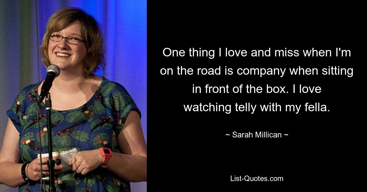 One thing I love and miss when I'm on the road is company when sitting in front of the box. I love watching telly with my fella. — © Sarah Millican