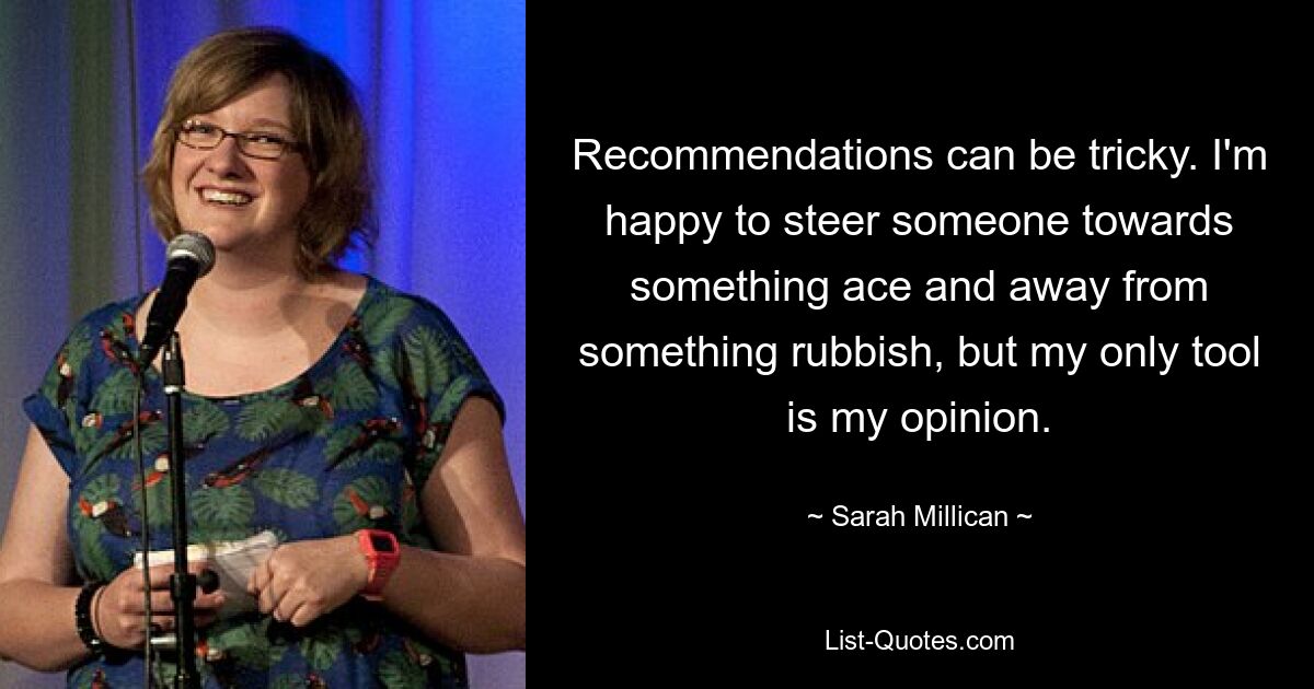 Recommendations can be tricky. I'm happy to steer someone towards something ace and away from something rubbish, but my only tool is my opinion. — © Sarah Millican