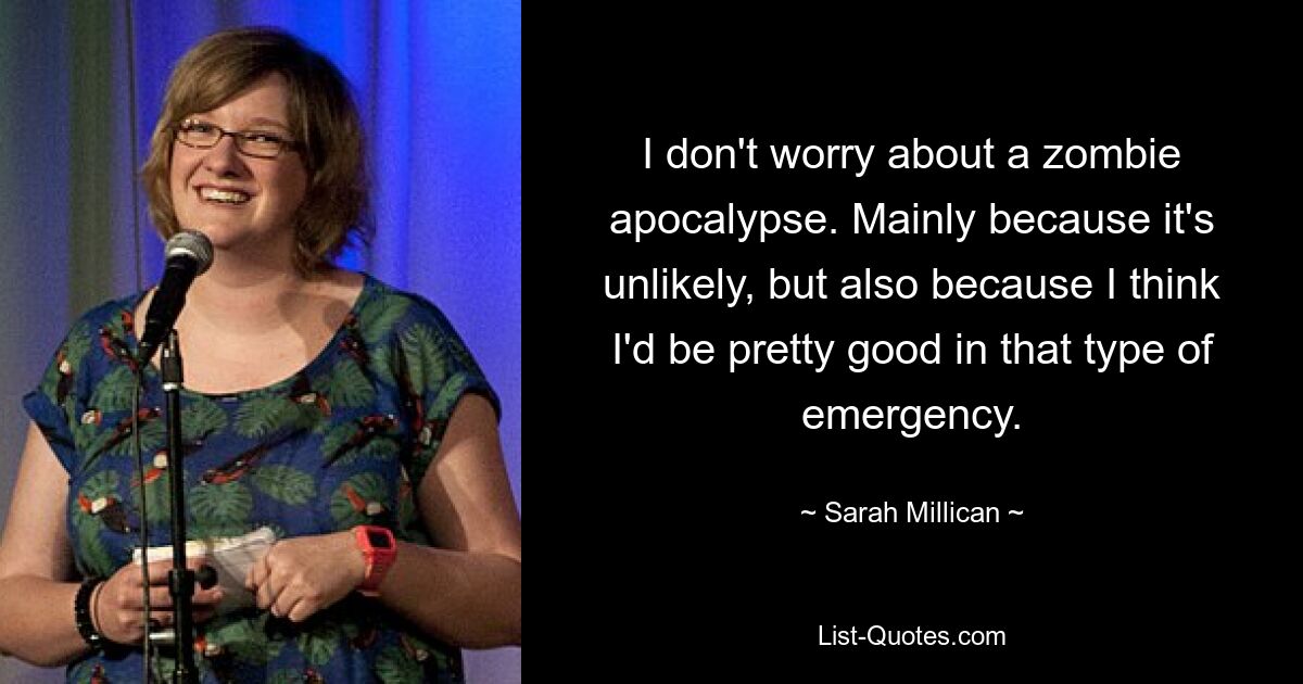 I don't worry about a zombie apocalypse. Mainly because it's unlikely, but also because I think I'd be pretty good in that type of emergency. — © Sarah Millican