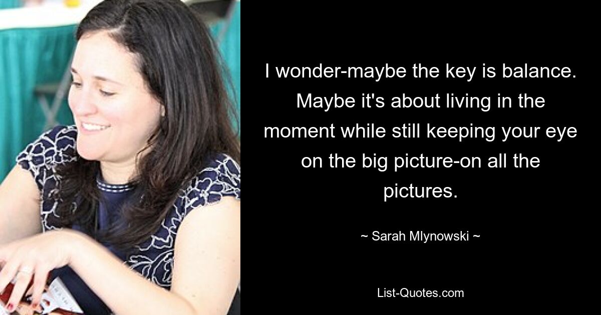 I wonder-maybe the key is balance. Maybe it's about living in the moment while still keeping your eye on the big picture-on all the pictures. — © Sarah Mlynowski