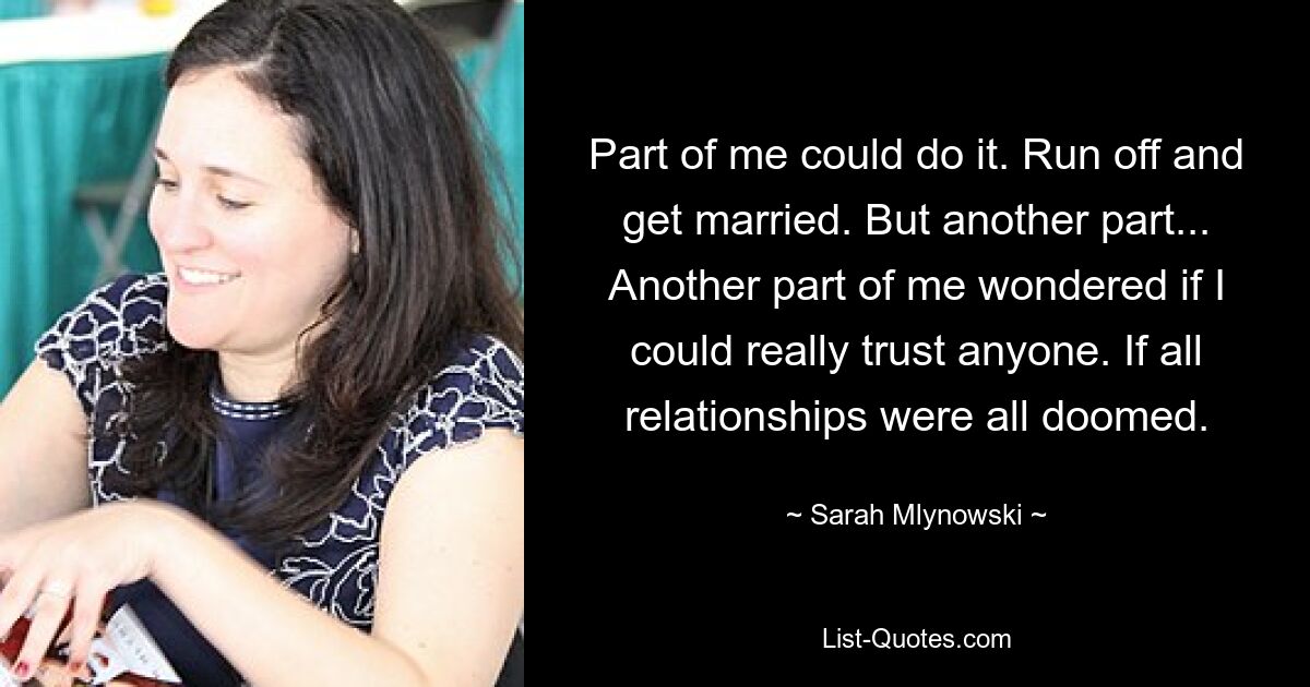 Part of me could do it. Run off and get married. But another part... Another part of me wondered if I could really trust anyone. If all relationships were all doomed. — © Sarah Mlynowski