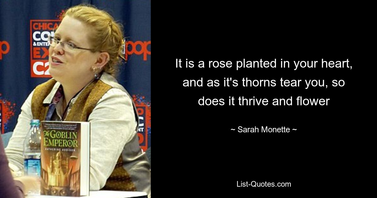 It is a rose planted in your heart, and as it's thorns tear you, so does it thrive and flower — © Sarah Monette