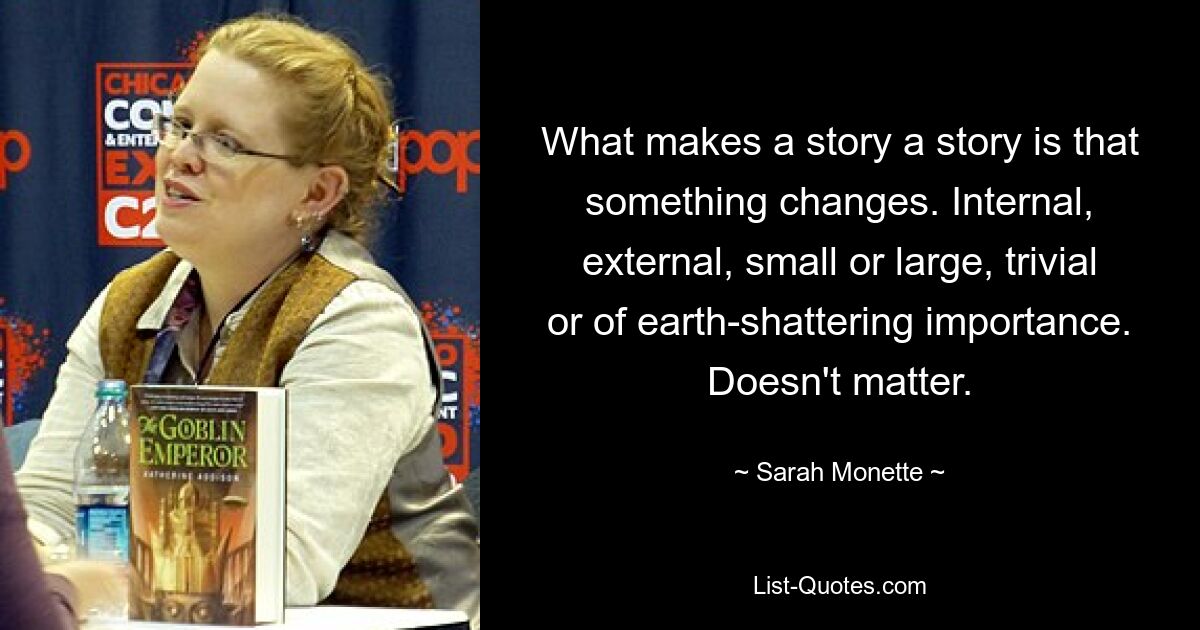 What makes a story a story is that something changes. Internal, external, small or large, trivial or of earth-shattering importance. Doesn't matter. — © Sarah Monette