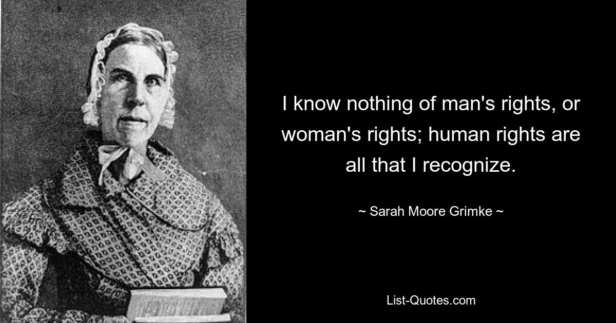 I know nothing of man's rights, or woman's rights; human rights are all that I recognize. — © Sarah Moore Grimke