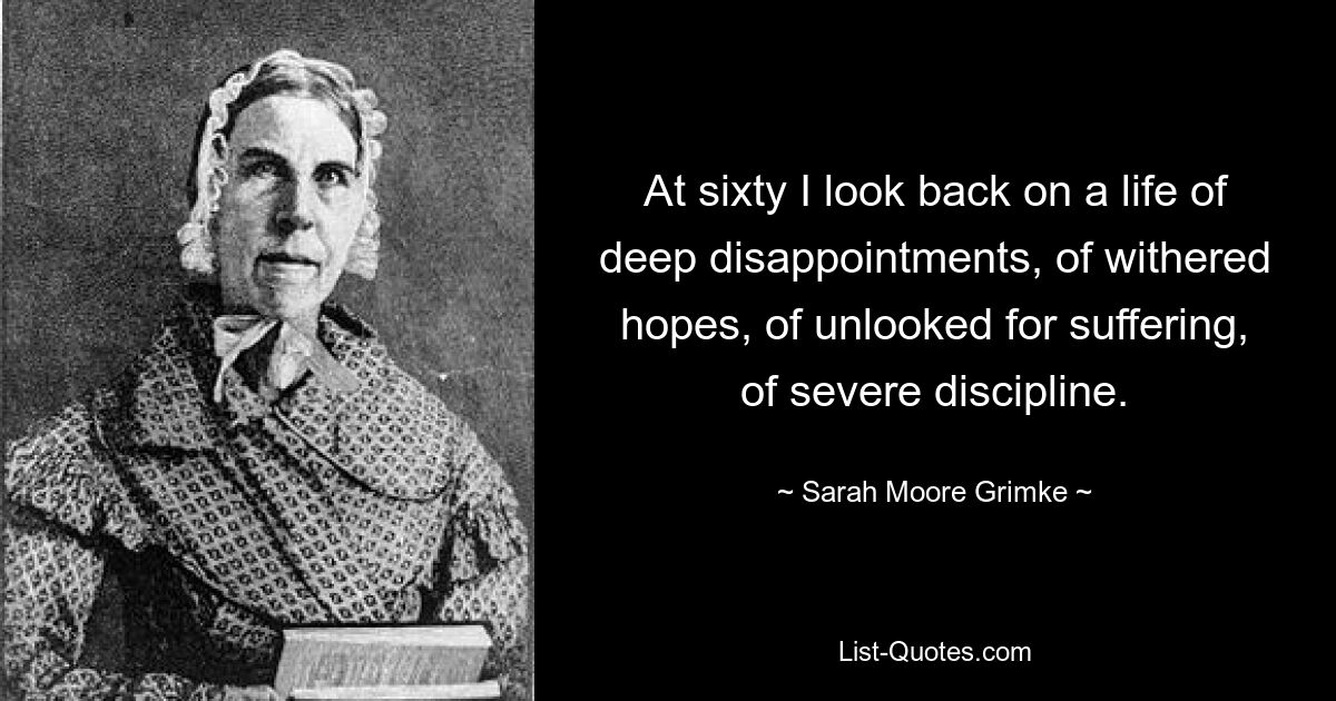 At sixty I look back on a life of deep disappointments, of withered hopes, of unlooked for suffering, of severe discipline. — © Sarah Moore Grimke