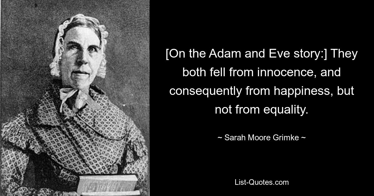 [On the Adam and Eve story:] They both fell from innocence, and consequently from happiness, but not from equality. — © Sarah Moore Grimke