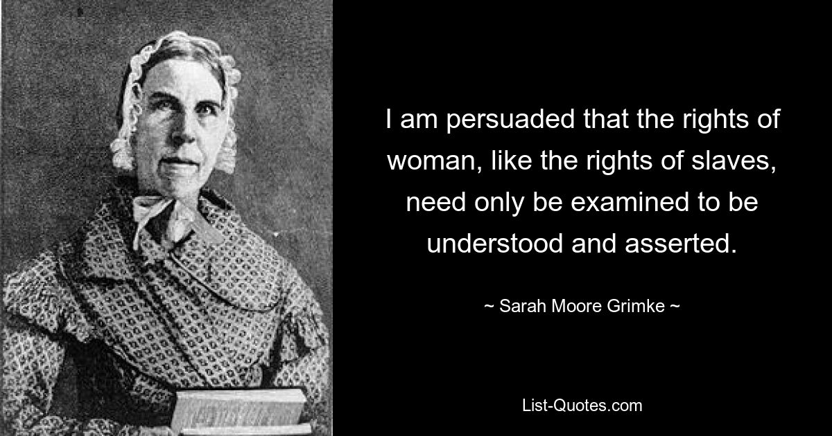 I am persuaded that the rights of woman, like the rights of slaves, need only be examined to be understood and asserted. — © Sarah Moore Grimke