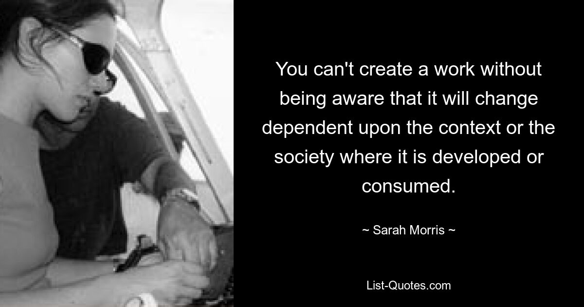 You can't create a work without being aware that it will change dependent upon the context or the society where it is developed or consumed. — © Sarah Morris