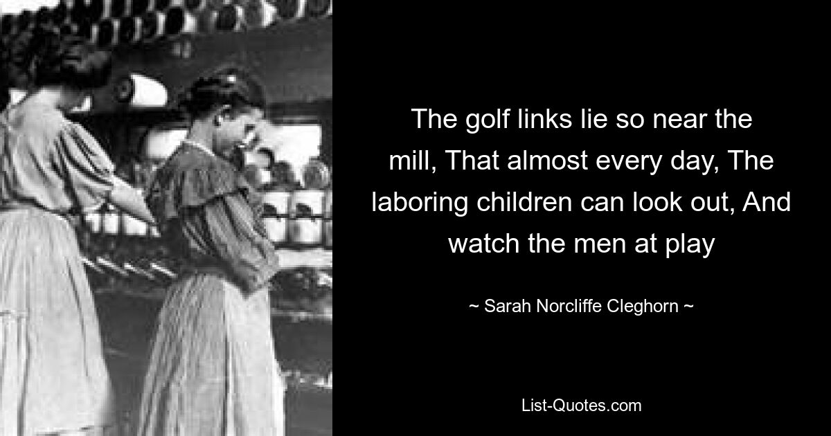 The golf links lie so near the mill, That almost every day, The laboring children can look out, And watch the men at play — © Sarah Norcliffe Cleghorn