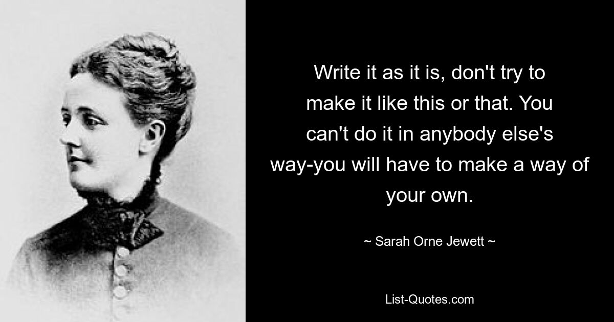 Write it as it is, don't try to make it like this or that. You can't do it in anybody else's way-you will have to make a way of your own. — © Sarah Orne Jewett