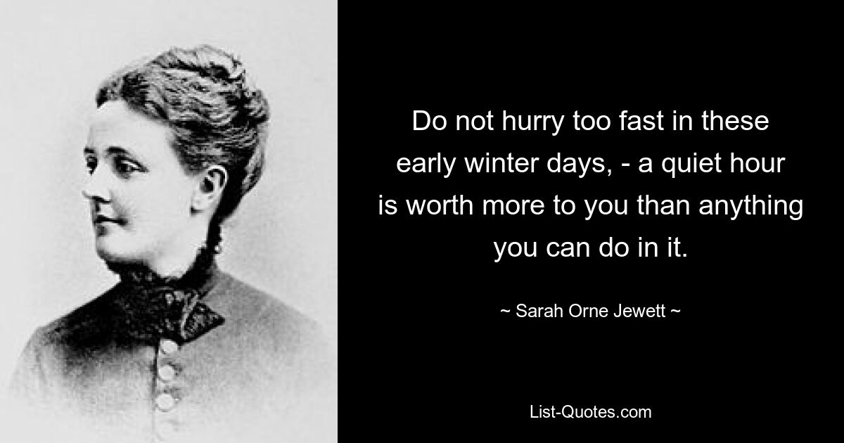 Do not hurry too fast in these early winter days, - a quiet hour is worth more to you than anything you can do in it. — © Sarah Orne Jewett