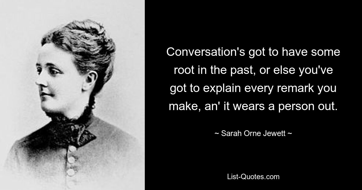 Conversation's got to have some root in the past, or else you've got to explain every remark you make, an' it wears a person out. — © Sarah Orne Jewett