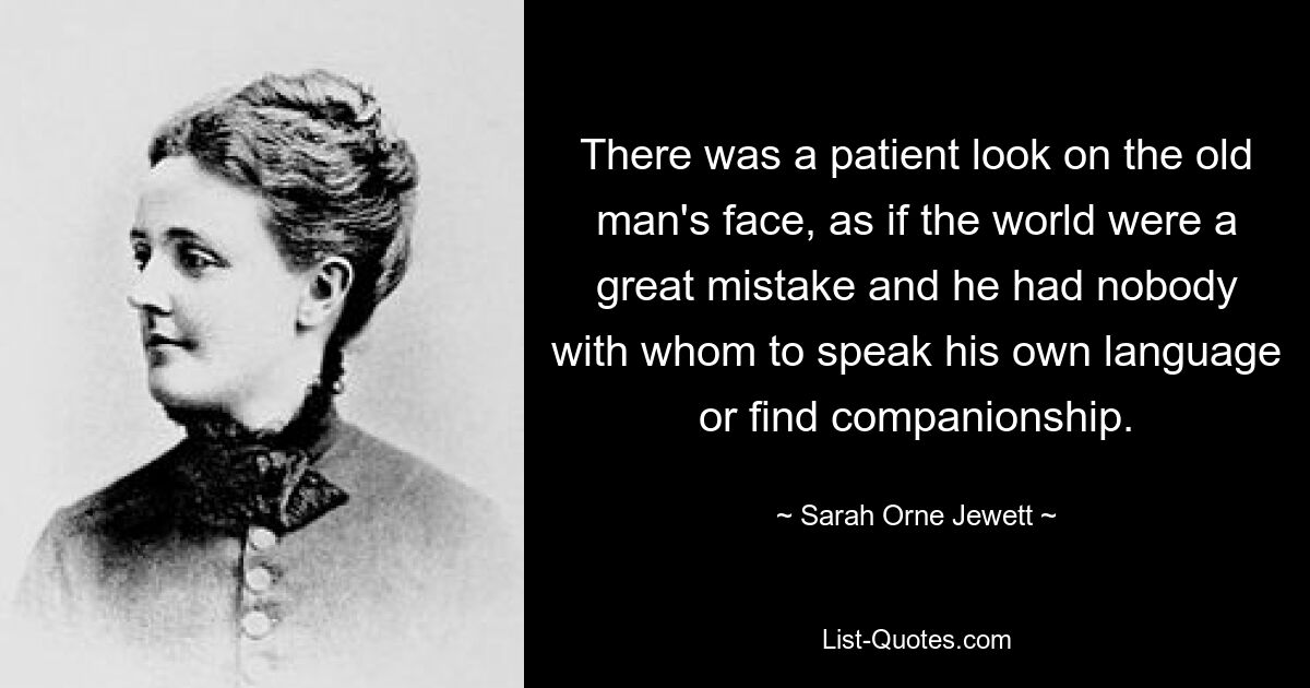 There was a patient look on the old man's face, as if the world were a great mistake and he had nobody with whom to speak his own language or find companionship. — © Sarah Orne Jewett