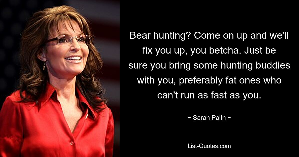 Bear hunting? Come on up and we'll fix you up, you betcha. Just be sure you bring some hunting buddies with you, preferably fat ones who can't run as fast as you. — © Sarah Palin