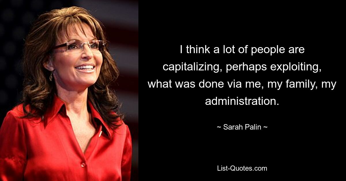 I think a lot of people are capitalizing, perhaps exploiting, what was done via me, my family, my administration. — © Sarah Palin